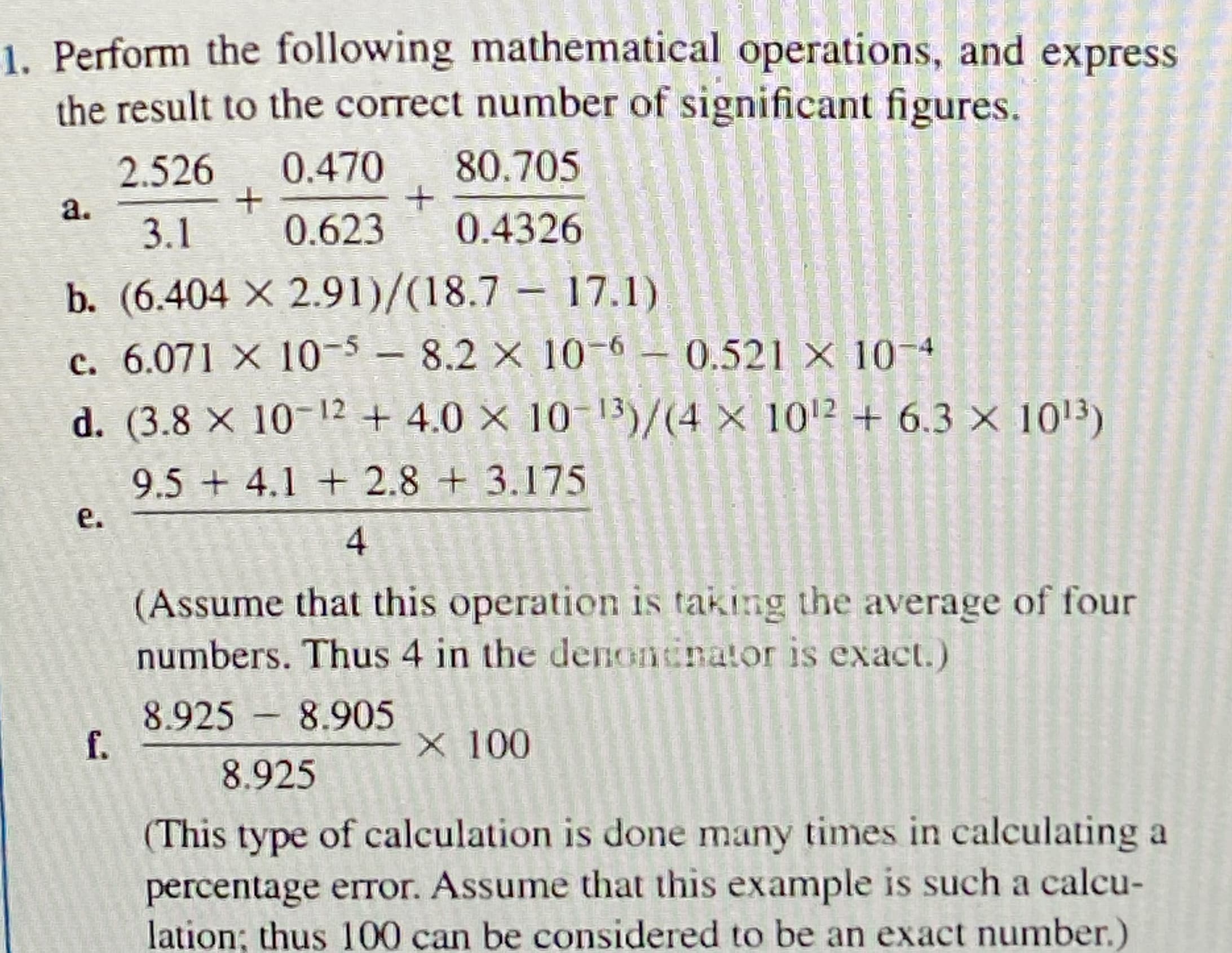 1. Perform the following mathematical operations, and express
the result to the correct number of significant figures.
2.526
0.470
80.705
a.
3.1
0.623
0.4326
b. (6.404 X 2.91)/(18.7 – 17.1)
c. 6.071 X 10-5- 8.2 x 10-6- 0.521 x 10-4
d. (3.8 X 10-12 + 4.0 × 10-13)/(4 × 1012 + 6.3 × 1013)
9.5 + 4.1 + 2.8 + 3.175
