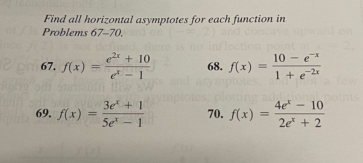 1800
Find all horizontal asymptotes for each function in
Problems 67–70.
2) and co
Con
and on
inc
no inflection po
the
e2x + 10
10 – e*
pni 67. f(x)
68. f(x) =
-2x
ot a
idizional.points
4et –
et – 1
and
1 + e
few
-
S. and'
tes: plotting
70. f(x)
AVEW 3e + 1
10
-
69. f(x)
5e* – 1
2e + 2
