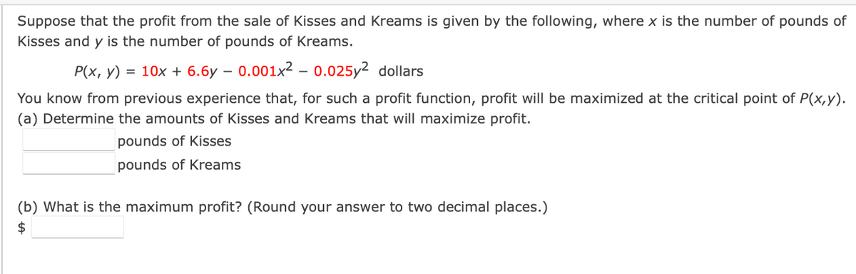 Suppose that the profit from the sale of Kisses and Kreams is given by the following, where x is the number of pounds of
Kisses and y is the number of pounds of Kreams.
P(x, y) = 10x + 6.6y - 0.001x² -0.025y² dollars
You know from previous experience that, for such a profit function, profit will be maximized at the critical point of P(x,y).
(a) Determine the amounts of Kisses and Kreams that will maximize profit.
pounds of Kisses
pounds of Kreams
(b) What is the maximum profit? (Round your answer to two decimal places.)
$