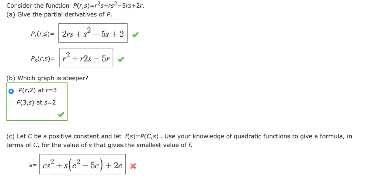 Consider the function P(r,s)=r²s+rs²-5rs+2r.
(a) Give the partial derivatives of P.
P/(r,s)= 2rs +². - 5s + 2
Ps(r,s) =
²
+r2s - 5r
(b) Which graph is steeper?
OP(r,2) at r=3
P(3,s) at s=2
(c) Let C be a positive constant and let f(s)=P(C,s). Use your knowledge of quadratic functions to give a formula, in
terms of C, for the value of s that gives the smallest value of f.
S=
cs² + s(c² - 5c) + 2c x