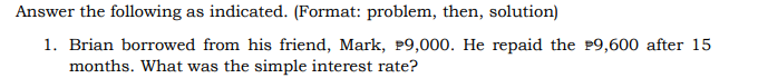 Answer the following as indicated. (Format: problem, then, solution)
1. Brian borrowed from his friend, Mark, P9,000. He repaid the P9,600 after 15
months. What was the simple interest rate?