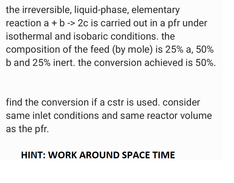 the irreversible, liquid-phase, elementary
reaction a + b -> 2c is carried out in a pfr under
isothermal and isobaric conditions. the
composition of the feed (by mole) is 25% a, 50%
b and 25% inert. the conversion achieved is 50%.
find the conversion if a cstr is used. consider
same inlet conditions and same reactor volume
as the pfr.
HINT: WORK AROUND SPACE TIME