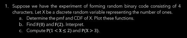 1. Suppose we have the experiment of forming random binary code consisting of 4
characters. Let X be a discrete random variable representing the number of ones.
a. Determine the pmf and CDF of X. Plot these functions.
b. Find F(0) and F(2). Interpret.
c. Compute P(1 < X < 2) and P(X> 3).