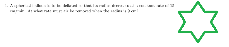 4. A spherical balloon is to be deflated so that its radius decreases at a constant rate of 15
cm/min. At what rate must air be removed when the radius is 9 cm?