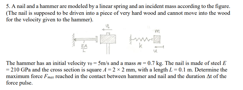 5. A nail and a hammer are modeled by a linear spring and an incident mass according to the figure.
(The nail is supposed to be driven into a piece of very hard wood and cannot move into the wood
for the velocity given to the hammer).
m
EA
k
The hammer has an initial velocity vo = 5m/s and a mass m= 0.7 kg. The nail is made of steel E
= 210 GPa and the cross section is square A = 2 x 2 mm, with a length L = 0.1 m. Determine the
maximum force Fmax reached in the contact between hammer and nail and the duration At of the
force pulse.
