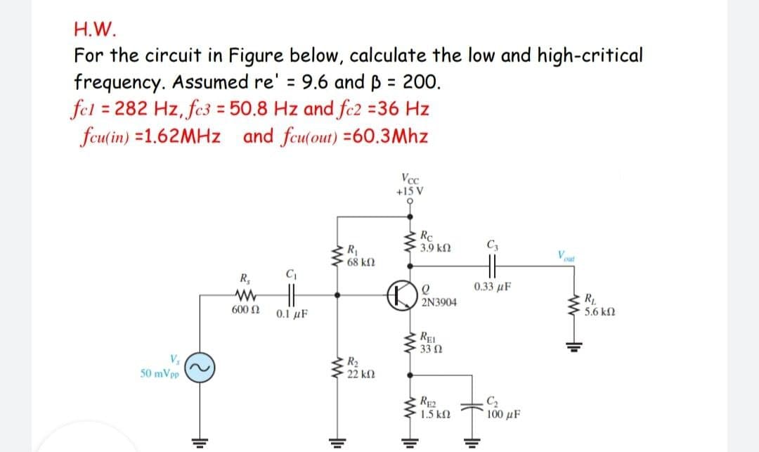 H.W.
For the circuit in Figure below, calculate the low and high-critical
frequency. Assumed re' = 9.6 and B = 200.
fel = 282 Hz, fc3 = 50.8 Hz and fc2 =36 Hz
fcu(in) =1.62MHZ and fcu(out) =60.3Mhz
%3D
%3D
%3D
Vcc
+15 V
Re
3.9 kn
R
68 kN
Vut
R,
0.33 µF
RL
5.6 kN
2N3904
600 N
0.1 µF
REI
33 2
R2
22 kf2
50 mVpp
Rp2
1.5 k2
C2
100 µF
