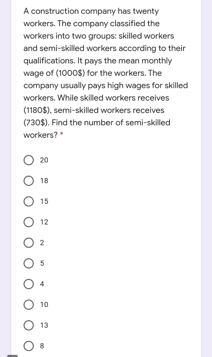 A construction company has twenty
workers. The company classified the
workers into two groups: skilled workers
and semi-skilled workers according to their
qualifications. It pays the mean monthly
wage of (1000$) for the workers. The
company usually pays high wages for skilled
workers. While skilled workers receives
(1180$), semi-skilled workers receives
(730$). Find the number of semi-skilled
workers? *
20
O 18
15
12
4
10
13
8.
