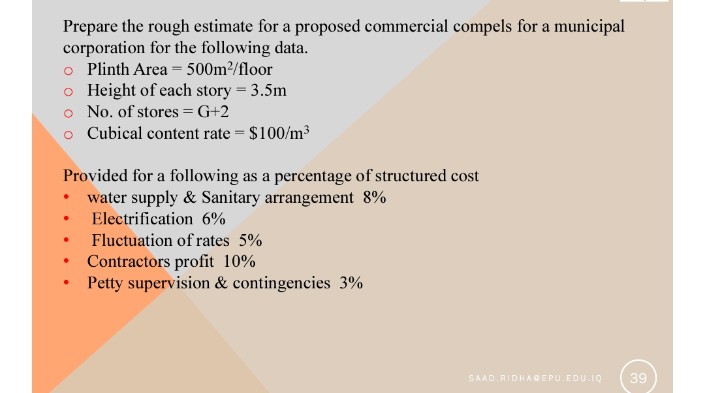 Prepare the rough estimate for a proposed commercial compels for a municipal
corporation for the following data.
o Plinth Area = 500m2/floor
o Height of each story = 3.5m
o No. of stores = G+2
o Cubical content rate = $100/m³
Provided for a following as a percentage of structured cost
• water supply & Sanitary arrangement 8%
Electrification 6%
Fluctuation of rates 5%
Contractors profit 10%
Petty supervision & contingencies 3%
SAAD RIDHAGEPU. EDU.IO
39
