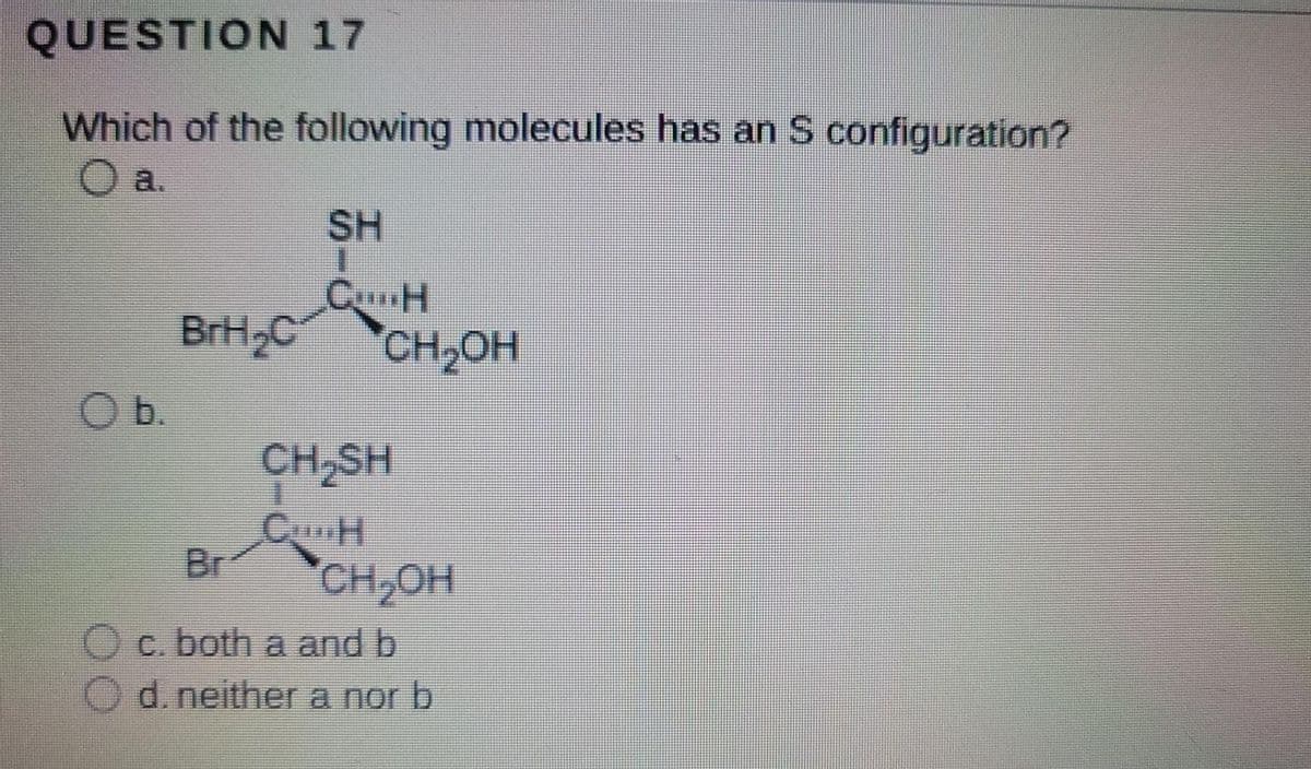 QUESTION 17
Which of the following molecules has an S configuration?
O a.
SH
1.
BrH2C
CH,OH
Ob.
CH,SH
CH
Br
CH,OH
c. both a and b
O d. neither a nor b
