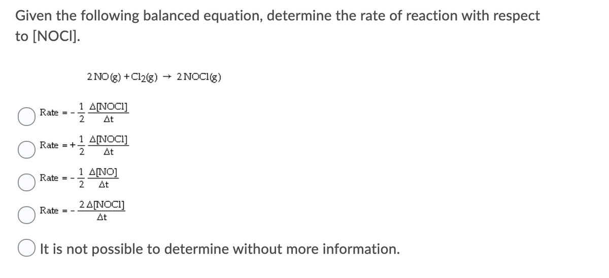 Given the following balanced equation, determine the rate of reaction with respect
to [NOCI].
2 NO (g) +Cl2(g) → 2NOCI(g)
1 A[NOCI]
Rate = -
2
At
1 ANOCI]
Rate = +
2
At
1 A[NO]
Rate = -
2
At
2 A[NOCI]
Rate
At
O It is not possible to determine without more information.
