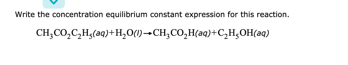 Write the concentration equilibrium constant expression for this reaction.
CH;CO,C,Hg(aq)+H,O(1)→CH,CO,H(aq)+C,H,OH(aq)
