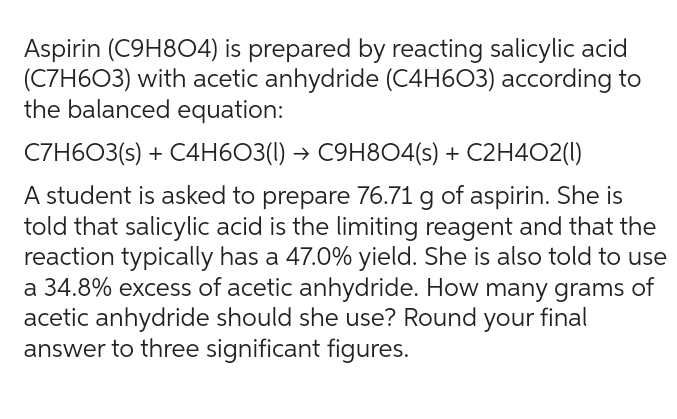 Aspirin (C9H804) is prepared by reacting salicylic acid
(C7H603) with acetic anhydride (C4H603) according to
the balanced equation:
C7H603(s) + C4H603(1)→ C9H8O4(s) + C2H4O2(1)
A student is asked to prepare 76.71 g of aspirin. She is
told that salicylic acid is the limiting reagent and that the
reaction typically has a 47.0% yield. She is also told to use
a 34.8% excess of acetic anhydride. How many grams of
acetic anhydride should she use? Round your final
answer to three significant figures.