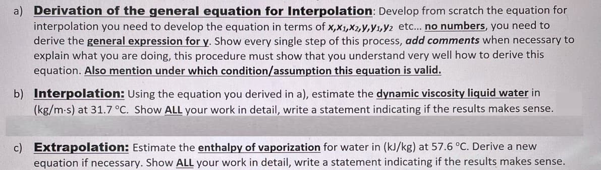 a) Derivation of the general equation for Interpolation: Develop from scratch the equation for
interpolation you need to develop the equation in terms of x,X1,X2,y,y1,Y2 etc... no numbers, you need to
derive the general expression for y. Show every single step of this process, add comments when necessary to
explain what you are doing, this procedure must show that you understand very well how to derive this
equation. Also mention under which condition/assumption this equation is valid.
b) Interpolation: Using the equation you derived in a), estimate the dynamic viscosity liquid water in
(kg/m-s) at 31.7 °C. Show ALL your work in detail, write a statement indicating if the results makes sense.
c) Extrapolation: Estimate the enthalpy of vaporization for water in (kJ/kg) at 57.6 °C. Derive a new
equation if necessary. Show ALL your work in detail, write a statement indicating if the results makes sense.
