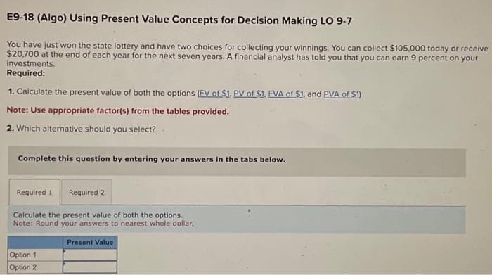 E9-18 (Algo) Using Present Value Concepts for Decision Making LO 9-7
You have just won the state lottery and have two choices for collecting your winnings. You can collect $105,000 today or receive
$20,700 at the end of each year for the next seven years. A financial analyst has told you that you can earn 9 percent on your
investments.
Required:
1. Calculate the present value of both the options (FV of $1. PV of $1. FVA of $1, and PVA of $1)
Note: Use appropriate factor(s) from the tables provided.
2. Which alternative should you select?
Complete this question by entering your answers in the tabs below.
Required 1 Required 2
Calculate the present value of both the options.
Note: Round your answers to nearest whole dollar,
Option 1
Option 2
Present Value