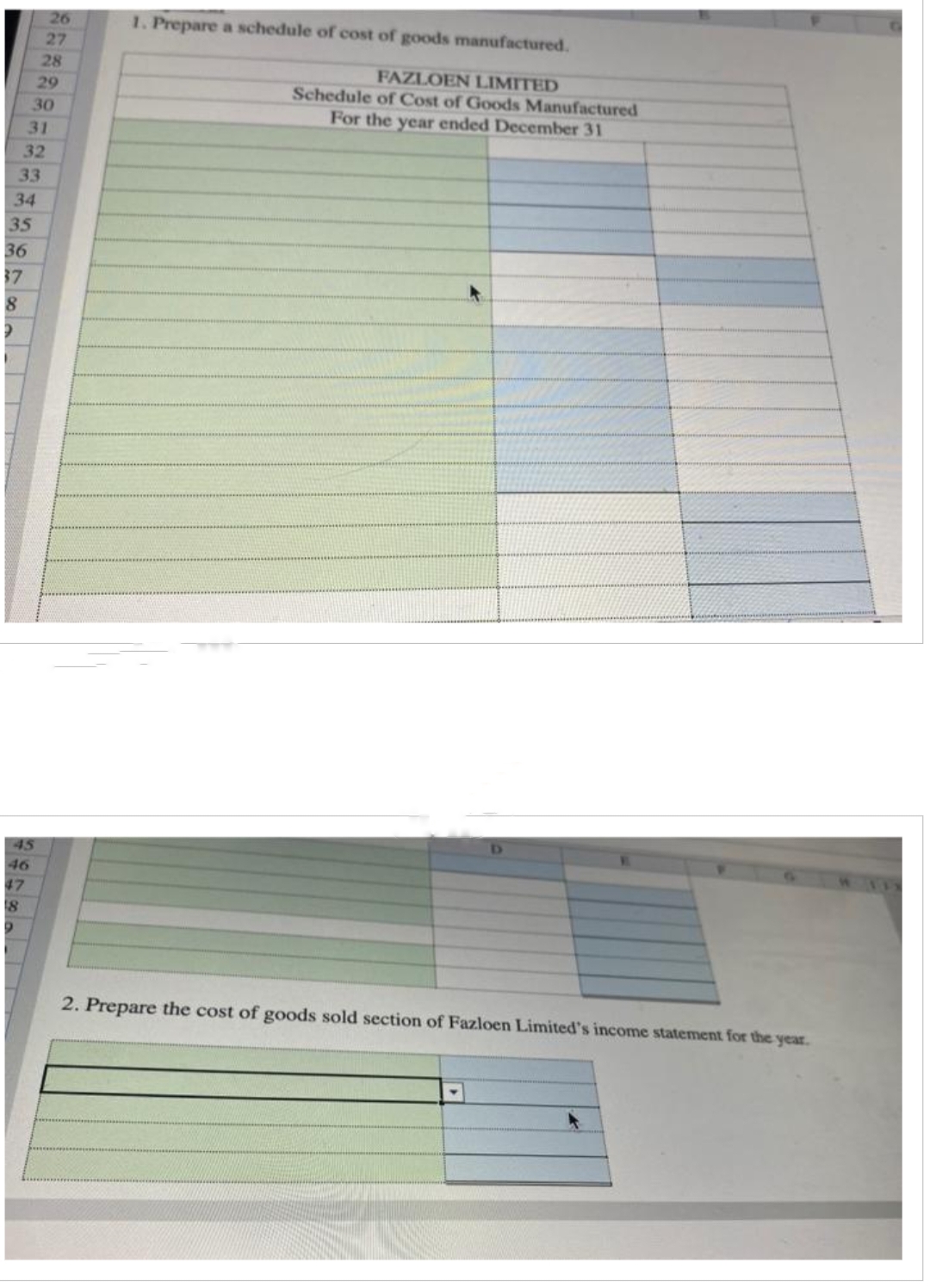 35
33
34
36
37
8
2
31
32
45
46
26
27
47
18
D
28
29
30
1. Prepare a schedule of cost of goods manufactured.
FAZLOEN LIMITED
Schedule of Cost of Goods Manufactured
For the year ended December 31
D
2. Prepare the cost of goods sold section of Fazloen Limited's income statement for the year.