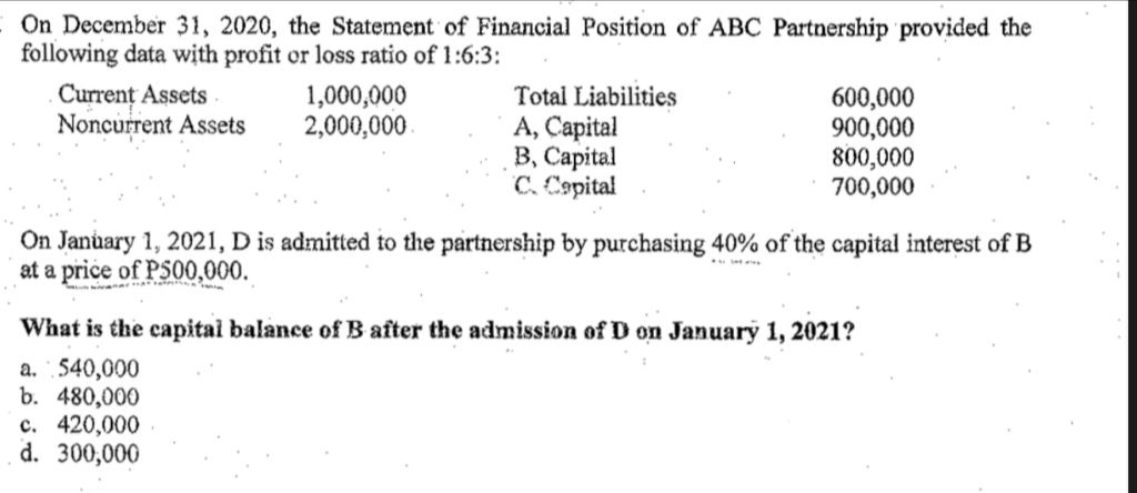 On December 31, 2020, the Statement of Financial Position of ABC Partnership provided the
following data with profit or loss ratio of 1:6:3:
Current Assets
Noncurrent Assets
1,000,000
2,000,000
Total Liabilities
A, Capital
B, Capital
C. Capital
600,000
900,000
800,000
700,000
On January 1, 2021, D is admitted to the partnership by purchasing 40% of the capital interest of B
at a price of P500,000.
•
What is the capital balance of B after the admission of D on January 1, 2021?
a. 540,000
b. 480,000
c. 420,000
d. 300,000