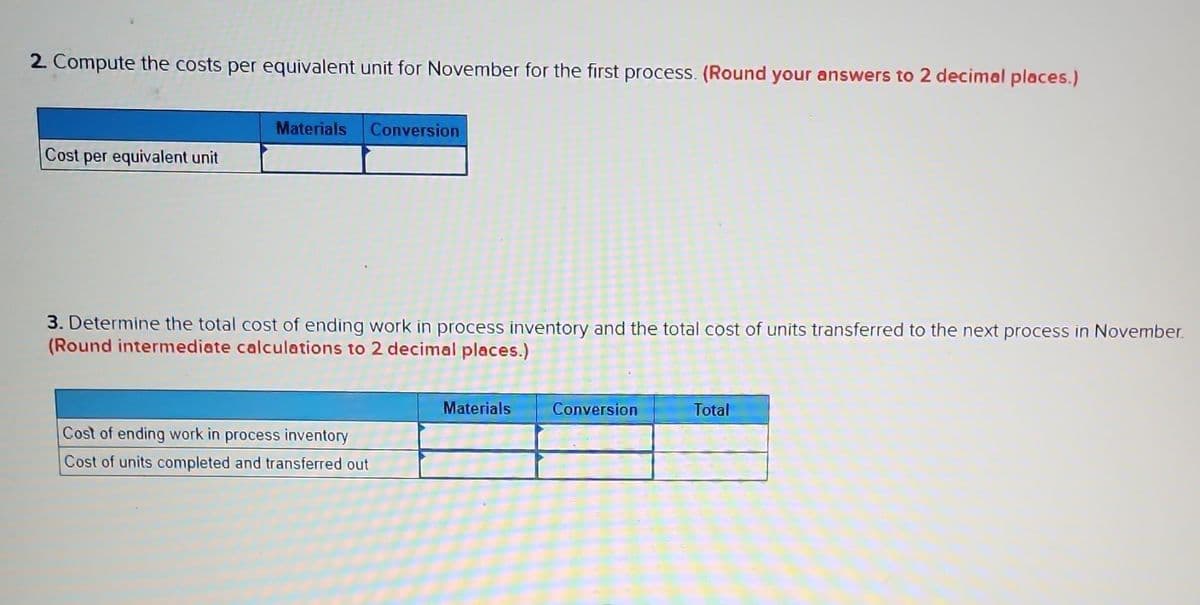 2. Compute the costs per equivalent unit for November for the first process. (Round your answers to 2 decimal places.)
Cost per equivalent unit
Materials Conversion
3. Determine the total cost of ending work in process inventory and the total cost of units transferred to the next process in November.
(Round intermediate calculations to 2 decimal places.)
Cost of ending work in process inventory
Cost of units completed and transferred out
Materials
Conversion
Total
