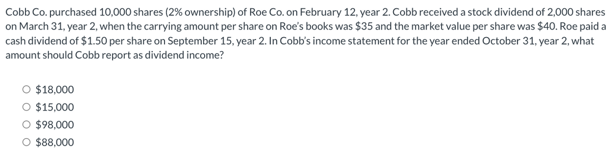 Cobb Co. purchased 10,000 shares (2% ownership) of Roe Co. on February 12, year 2. Cobb received a stock dividend of 2,000 shares
on March 31, year 2, when the carrying amount per share on Roe's books was $35 and the market value per share was $40. Roe paid a
cash dividend of $1.50 per share on September 15, year 2. In Cobb's income statement for the year ended October 31, year 2, what
amount should Cobb report as dividend income?
O $18,000
O $15,000
O $98,000
O $88,000