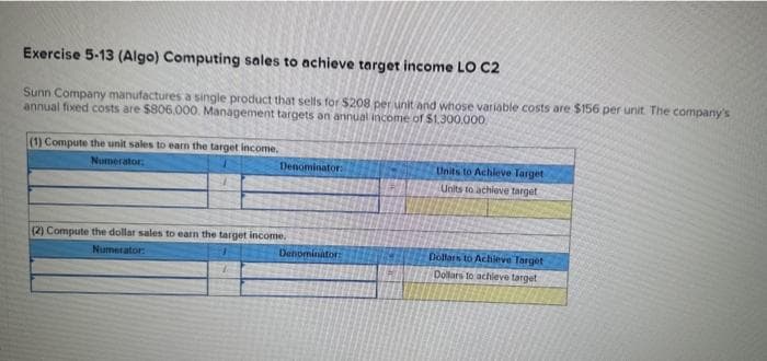 Exercise 5-13 (Algo) Computing sales to achieve target income LO C2
Sunn Company manufactures a single product that sells for $208 per unit and whose variable costs are $156 per unit. The company's
annual fixed costs are $806.000. Management targets an annual income of $1.300.000
(1) Compute the unit sales to earn the target income.
Numerator:
Denominator:
(2) Compute the dollar sales to earn the target income.
Numerator:
Denominator:
Units to Achieve Target
Units to achieve target
Dollars to Achieve Target
Dollars to achieve target