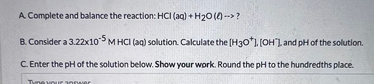 A. Complete and balance the reaction: HCI (aq) + H20 (0) --> ?
B. Consider a 3.22x10M HCI (aq) solution. Calculate the [H30"), [OH], and pH of the solution.
C. Enter the pH of the solution below. Show your work. Round the pH to the hundredths place.
Tyne vour answer
