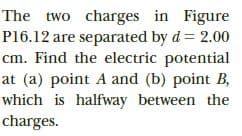 The two charges in Figure
P16.12 are separated by d = 2.00
cm. Find the electric potential
at (a) point A and (b) point B,
which is halfway between the
charges.
