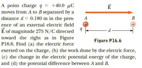 A point charge q = +40.0 µC
moves from A to B separated by a
distance d = 0.180 m in the pres-
A
B
ence of an external electric field
E of magnitude 275 N/C directed
toward the right as in Figure
P16.6. Find (a) the electric force
exerted on the charge, (b) the work done by the electric force,
(c) the change in the electric potential energy of the charge,
and (d) the potential difference between A and B.
Figure P16.6
