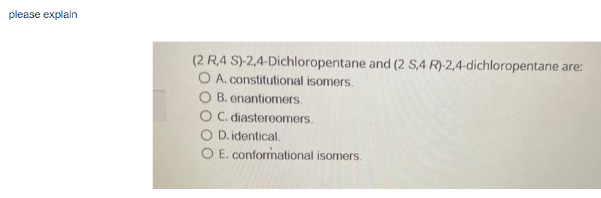 please explain
(2 R,4 S)-2,4-Dichloropentane and (2 S,4 R)-2,4-dichloropentane are:
O A. constitutional isomers.
O B. enantiomers.
O C. diastereomers.
O D. identical.
O E. conformational isomers.
