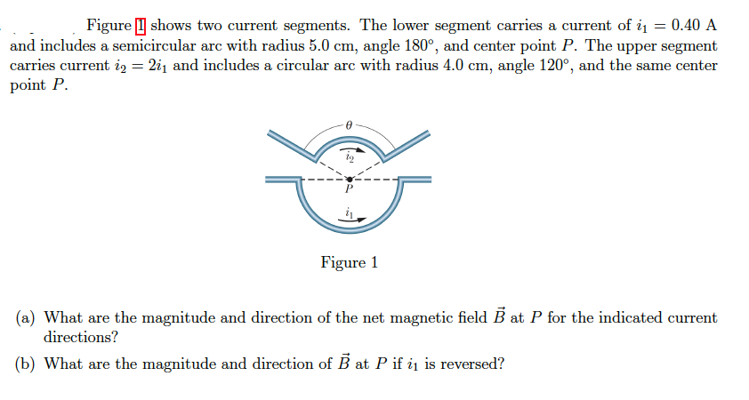 Figure I shows two current segments. The lower segment carries a current of i1 = 0.40 A
and includes a semicircular arc with radius 5.0 cm, angle 180°, and center point P. The upper segment
carries current i, = 2i1 and includes a circular arc with radius 4.0 cm, angle 120°, and the same center
point P.
Figure 1
(a) What are the magnitude and direction of the net magnetic field B at P for the indicated current
directions?
(b) What are the magnitude and direction of B at P if ij is reversed?

