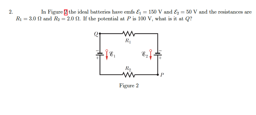 2.
In Figure 2 the ideal batteries have emfs E = 150 V and E, = 50 V and the resistances are
%3D
R1 = 3.0 N and R2 = 2.0 N. If the potential at P is 100 V, what is it at Q?
R
P
Figure 2
