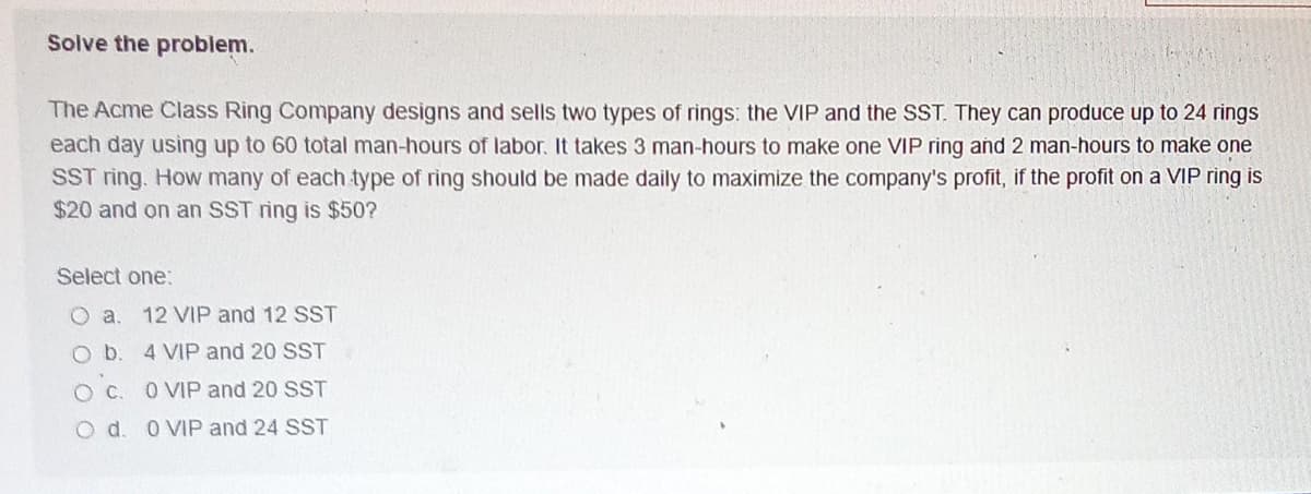 Solve the problem.
The Acme Class Ring Company designs and sells two types of rings: the VIP and the SST. They can produce up to 24 rings
each day using up to 60 total man-hours of labor. It takes 3 man-hours to make one VIP ring and 2 man-hours to make one
SST ring. How many of each type of ring should be made daily to maximize the company's profit, if the profit on a VIP ring is
$20 and on an SST ring is $50?
Select one:
O a.
12 VIP and 12 SST
Ob.
4 VIP and 20 SST
O VIP and 20 SST
O d. 0 VIP and 24 SST
