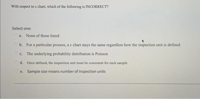 With respect to c chart, which of the following is INCORRECT?
Select one:
O a. None of those listed
O b. For a particular process, a c chart stays the same regardless how the inspection unit is defined
O c. The underlying probability distribution is Poisson
Od. Once defined, the inspection unit must be consistent for each sample
e. Sample size means number of inspection units
