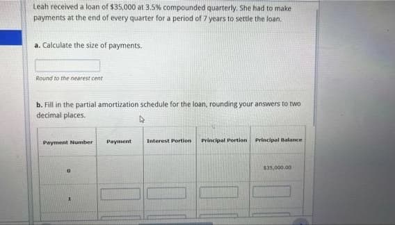 Leah received a loan of $35,000 at 3,5% compounded quarterly. She had to make
payments at the end of every quarter for a period of 7 years to settle the loan.
a. Calculate the size of payments.
Round to the nearest cent
b. Fill in the partial amortization schedule for the loan, rounding your answers to two
decimal places.
Payment Number
Payment
Interest Portion
Principal Portion
Principal Balance
$35.000.00
