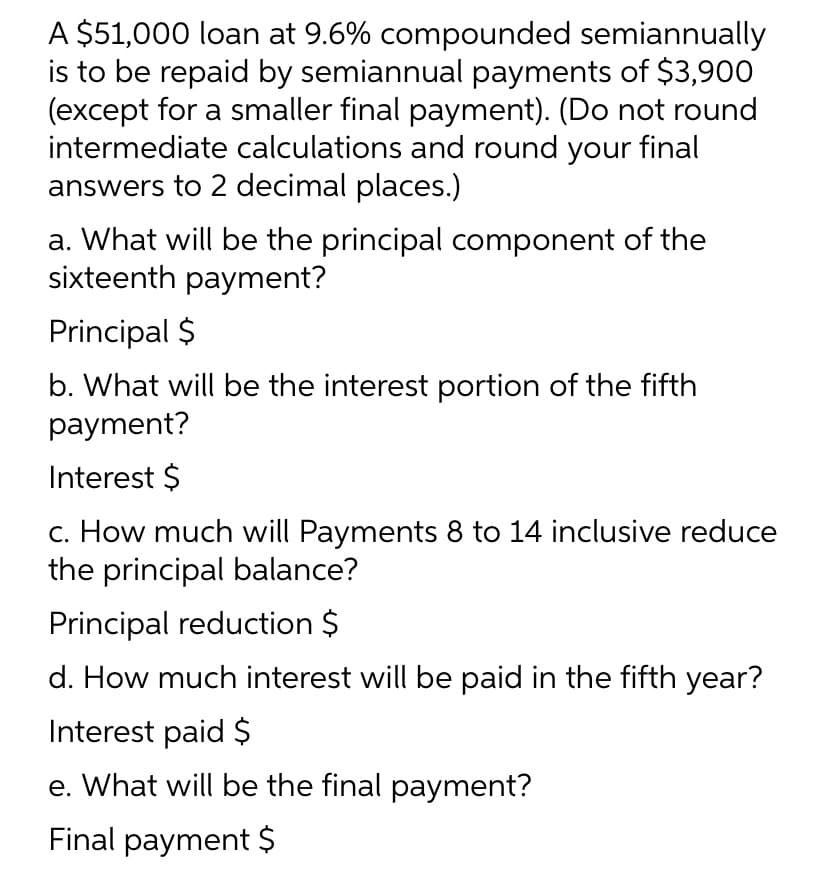 A $51,000 loan at 9.6% compounded semiannually
is to be repaid by semiannual payments of $3,900
(except for a smaller final payment). (Do not round
intermediate calculations and round your final
answers to 2 decimal places.)
a. What will be the principal component of the
sixteenth payment?
Principal $
b. What will be the interest portion of the fifth
payment?
Interest $
c. How much will Payments 8 to 14 inclusive reduce
the principal balance?
Principal reduction $
d. How much interest will be paid in the fifth year?
Interest paid $
e. What will be the final payment?
Final payment $
