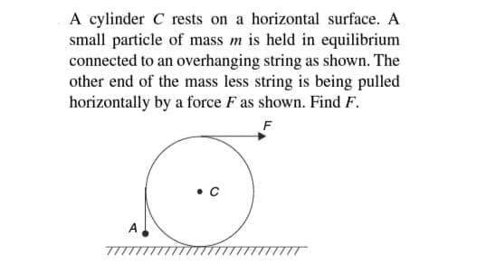 A cylinder C rests on a horizontal surface. A
small particle of mass m is held in equilibrium
connected to an overhanging string as shown. The
other end of the mass less string is being pulled
horizontally by a force F as shown. Find F.
F
A
