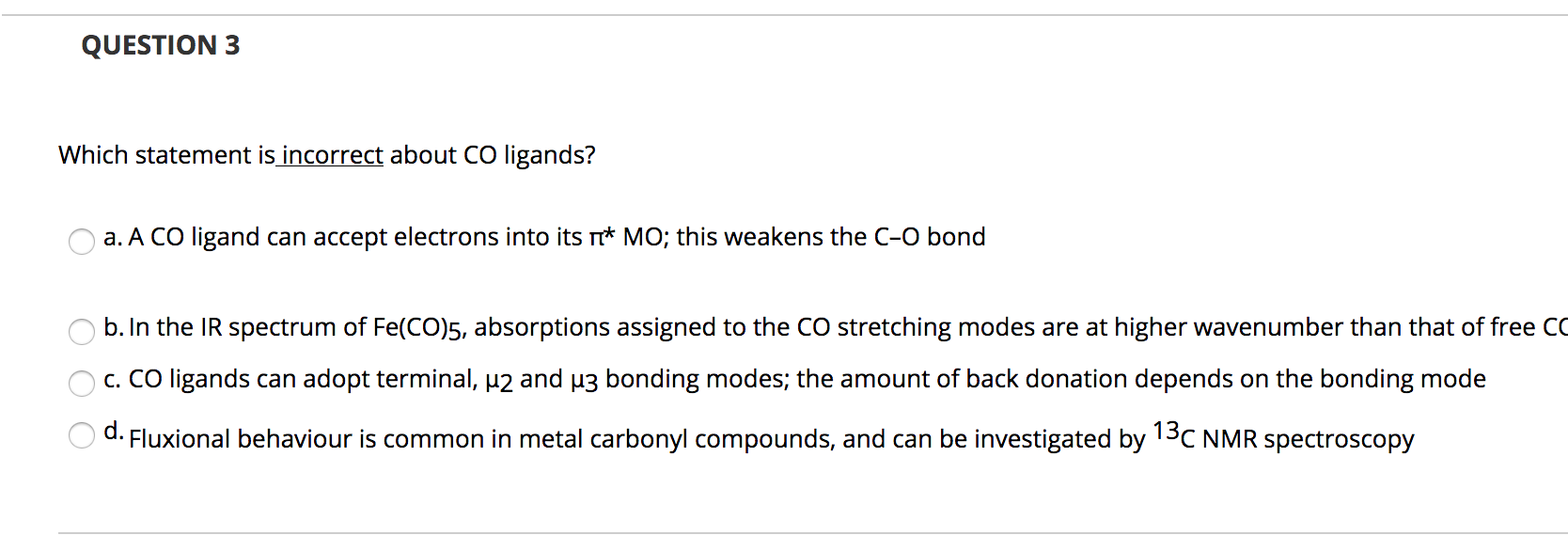 Which statement is incorrect about CO ligands?
a. A CO ligand can accept electrons into its * MO; this weakens the C-O bond
b. In the IR spectrum of Fe(CO)5, absorptions assigned to the CO stretching modes are at higher wavenumber than that of free
c. CO ligands can adopt terminal, p2 and u3 bonding modes; the amount of back donation depends on the bonding mode
d.
Fluxional behaviour is common in metal carbonyl compounds, and can be investigated by 13C NMR spectroscopy
