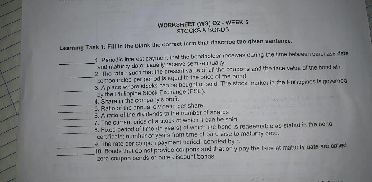 WORKSHEET (WS) Q2 - WEEK 5
STOCKS & BONDS
Learning Task 1: Fill in the blank the correct term that describe the given sentence.
1. Periodic interest payment that the bondholder receives during the time between purchase date
and maturity date; usually receive semi-annually.
2. The rate r such that the present value of all the coupons and the face value of the bond at r
compounded per period is equal to the price of the bond.
3. A place where stocks can be bought or sold. The stock market in the Philippines is governed
by the Philippine Stock Exchange (PSE).
4. Share in the company's profit
5. Ratio of the annual dividend per share
6. A ratio of the dividends to the number of shares
7. The current price of a stock at which it can be sold
8. Fixed period of time (in years) at which the bond is redeemable as stated in the bond
certificate; number of years from time of purchase to maturity date.
9. The rate per coupon payment period; denoted by r.
10. Bonds that do not provide coupons and that only pay the face at maturity date are called
zero-coupon bonds or pure discount bonds.
