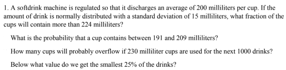 1. A softdrink machine is regulated so that it discharges an average of 200 milliliters per cup. If the
amount of drink is normally distributed with a standard deviation of 15 milliliters, what fraction of the
cups will contain more than 224 milliliters?
What is the probability that a cup contains between 191 and 209 milliliters?
How many cups will probably overflow if 230 milliliter cups are used for the next 1000 drinks?
Below what value do we get the smallest 25% of the drinks?
