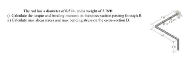 The rod has a diameter of 0.5 in. and a weight of 5 lb/ft.
i) Calculate the torque and bending moment on the cross-section passing through B.
ii) Calculate max shear stress and max bending stress on the cross-section B.