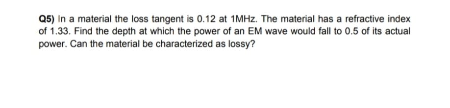 Q5) In a material the loss tangent is 0.12 at 1MHZ. The material has a refractive index
of 1.33. Find the depth at which the power of an EM wave would fall to 0.5 of its actual
power. Can the material be characterized as lossy?
