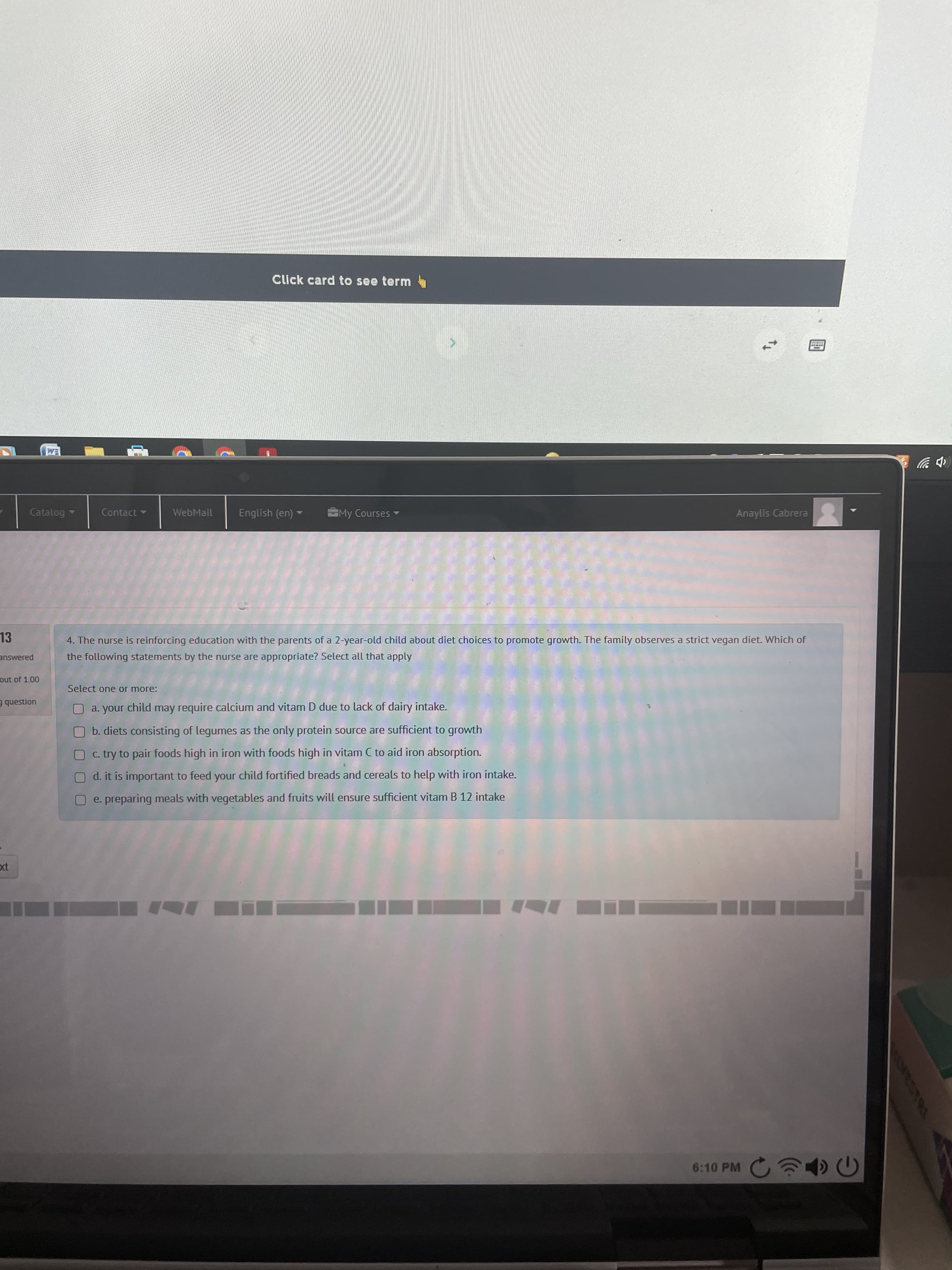 Click card to see term
EM
(中岁
Catalog
Contact
WebMail
English (en) -
My Courses
Anaylis Cabrera
13
4. The nurse is reinforcing education with the parents of a 2-year-old child about diet choices to promote growth. The family observes a strict vegan diet. Which of
answered
the following statements by the nurse are appropriate? Select all that apply
out of 1.00
Select one or more:
uonsanb E
O a. your child may require calcium and vitam D due to lack of dairy intake.
b. diets consisting of legumes as the only protein source are sufficient to growth
O c. try to pair foods high in iron with foods high in vitam C to aid iron absorption.
O d. it is important to feed your child fortified breads and cereals to help with iron intake.
O e. preparing meals with vegetables and fruits will ensure sufficient vitam B 12 intake
6:10 PM

