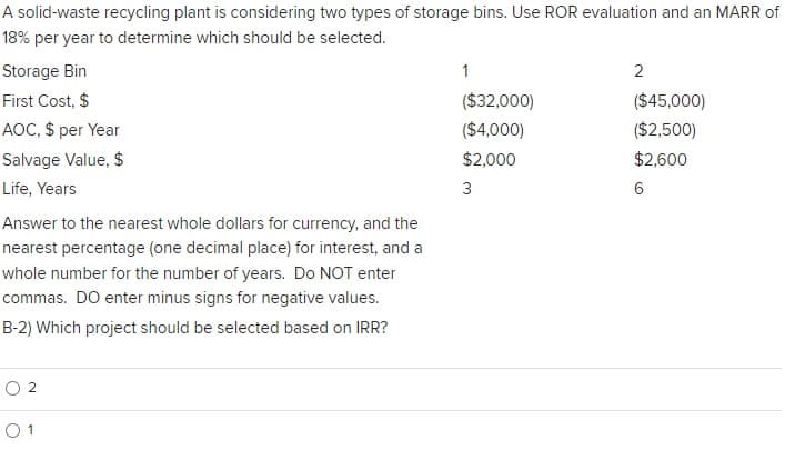 A solid-waste recycling plant is considering two types of storage bins. Use ROR evaluation and an MARR of
18% per year to determine which should be selected.
Storage Bin
First Cost, $
AOC, $ per Year
Salvage Value, $
Life, Years
Answer to the nearest whole dollars for currency, and the
nearest percentage (one decimal place) for interest, and a
whole number for the number of years. Do NOT enter
commas. DO enter minus signs for negative values.
B-2) Which project should be selected based on IRR?
02
01
1
($32,000)
($4,000)
$2,000
3
2
($45,000)
($2,500)
$2,600
6