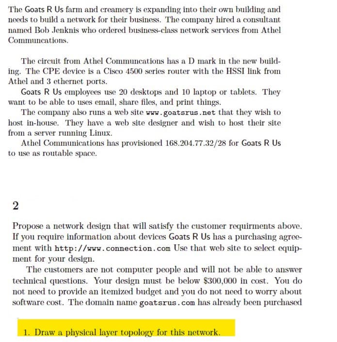 The Goats R Us farm and creamery is expanding into their own building and
needs to build a network for their business. The company hired a consultant
named Bob Jenknis who ordered business-class network services from Athel
Communcations.
The circuit from Athel Communcations has a D mark in the new build-
ing. The CPE device is a Cisco 4500 series router with the HSSI link from
Athel and 3 ethernet ports.
Goats R Us employees use 20 desktops and 10 laptop or tablets. They
want to be able to uses email, share files, and print things.
The company also runs a web site www.goatsrus.net that they wish to
host in-house. They have a web site designer and wish to host their site
from a server running Linux.
Athel Communications has provisioned 168.204.77.32/28 for Goats R Us
to use as routable space.
2
Propose a network design that will satisfy the customer requirments above.
If you require information about devices Goats R Us has a purchasing agree-
ment with http://www.connection.com Use that web site to select equip-
ment for your design.
The customers are not computer people and will not be able to answer
technical questions. Your design must be below $300,000 in cost. You do
not need to provide an itemized budget and you do not need to worry about
software cost. The domain name goatsrus.com has already been purchased
1. Draw a physical layer topology for this network.
