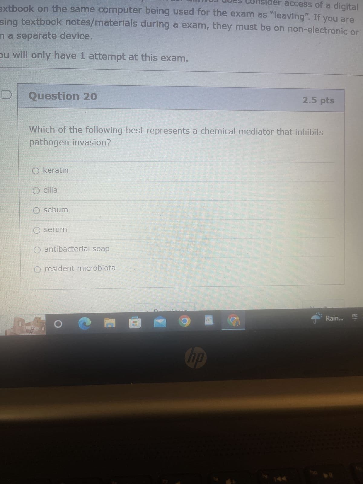 Consider access of a digital
extbook on the same computer being used for the exam as "leaving". If you are
sing textbook notes/materials during a exam, they must be on non-electronic or
n a separate device.
ou will only have 1 attempt at this exam.
D
Question 20
Which of the following best represents a chemical mediator that inhibits
pathogen invasion?
O keratin
cilia
O sebum
O serum
O antibacterial soap
O resident microbiota
F
O
2.5 pts
hp
Rain...