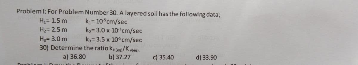 Problem l: For Problem Number 30. A layered soil has the following data;
H= 1.5 m
k,= 10°cm/sec
k2= 3.0 x 10°cm/sec
H2= 2.5 m
H3= 3.0 m
k3= 3.5 x 10°cm/sec
30) Determine the ratio kH(eq)/K vleg).
a) 36.80
b) 37.27
c) 35.40
d) 33.90
