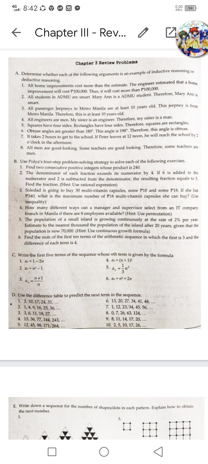 4G
u 8:42 O
0.00
KB/s
94
Chapter III - Rev..
Chapter 3 Review Problems
A. Determine whether each of the following arguments is an example of inductive reasoning or
deductive reasoning.
1. All home improvements cost more than the estimate. The engineer estimated that a home
improvement will cost P100,000. Thus, it will cost more than P100,000.
2. All students in ADMU are smart. Mary Ann is a ADMU student. Therefore, Mary Ann is
smart.
3. All passenger Jeepneys in Metro Manila are at least 10 years old. This jeepney is from
Metro Manila. Therefore, this is at least 10 years old.
4. All engineers are men. My sister is an engineer. Therefore, my sister is a man.
5. Squares have four sides. Rectangles have four sides. Therefore, squares are rectangles.
6. Obtuse angles are greater than 180°. This angle is 190°. Therefore, this angle is obtuse.
7. It takes 2 hours to get to the school. If Peter leaves at 12 noon, he will reach the school by 2
o'clock in the afternoon.
8. All men are good-looking. Some teachers are good looking. Therefore, some teachers are
men.
B. Use Polya's four-step problem-solving strategy to solve each of the following exercises.
1. Find two consecutive positive integers whose product is 240.
2. The denominator of each fraction exceeds its numerator by 4. If 6 is added to the
numerator and 2 is subtracted from the denominator, the resulting fraction equals to 5.
Find the fraction. (Hint: Use rational expression)
3. Soledad is going to buy 30 multi-vitamin capsules, some P10 and some P18. If she has
P340, what is the maximum number of P18 multi-vitamin capsules she can buy? (Use
inequality)
4. How many different ways can a manager and supervisor select from an IT company
branch in Manila if there are 8 employees available? (Hint: Use permutation)
5. The population of a small island is growing continuously at the rate of 2% per year.
Estimate to the nearest thousand the population of the island after 20 years, given that the
population is now 70,000. (Hint: Use continuous growth formula)
6. Find the sum of the first ten terms of the arithmetic sequence in which the first is 3 and the
difference of each term is 4.
C. Write the first five terms of the sequence whose nth term is given by the formula
1. an = 1 –2n
4. an - (n + 1)²
1
a, -
2. an = n³ – 1
5.
n+1
3. a.-
6. an = n² + 2n
11
D. Use the difference table to predict the next term in the sequence.
1. 3, 10, 17, 24, 31, ...
2. 1,4, 9, 16, 25, 36, ...
3. 3,6, 11, 18, 27, ...
4. 15, 36, 77, 144, 243,
5. 12, 45, 98, 171, 264, ...
6. 13, 20, 27, 34, 41, 48, ...
7. 1, 12, 23, 34, 45, 56, ...
8. 0,7, 26, 63, 124, ...
9. 8, 11, 14, 17, 20, ...
10. 2, 5, 10, 17, 26, ...
E. Write down a sequence for the number of shapes/dots in each pattern. Explain how to obtain
the next number,
1.
