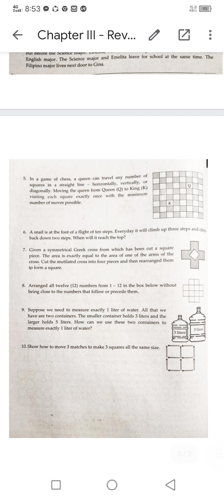 4G
n 8:53 C
15.8
KB/s
93
Chapter III - Rev..
Dut berore tne Science major. L
English major. The Science major and Emelita leave for school at the same time. The
Filipino major lives next door to Gina.
3. In a game of chess, a queen can travel any number of
squares in a straight line - horizontally, vertically, or
diagonally. Moving the queen from Queen (Q) to King (K)
visiting each square exactly once with the minimum
number of moves possible.
6. A snail is at the foot of a flight of ten steps. Everyday it will climb up three steps and clins
back down two steps. When will it reach the top?
7. Given a symmetrical Greek cross from which has been cut a square
piece. The area is exactly equal to the area of one of the arms of the
cross. Cut the mutilated cross into four pieces and then rearranged them
to form a square.
8. Arranged all twelve (12) numbers from 1 – 12 in the box below without
being close to the numbers that follow or precede them.
9. Suppose we need to measure exactly 1 liter of water. All that we
have are two containers. The smaller container holds 3 liters and the
larger holds 5 liters. How can we use these two containers to
measure exactly 1 liter of water?
5 liters
3 liters
10. Show how to move 3 matches to make 3 squares all the same size.
3/3
