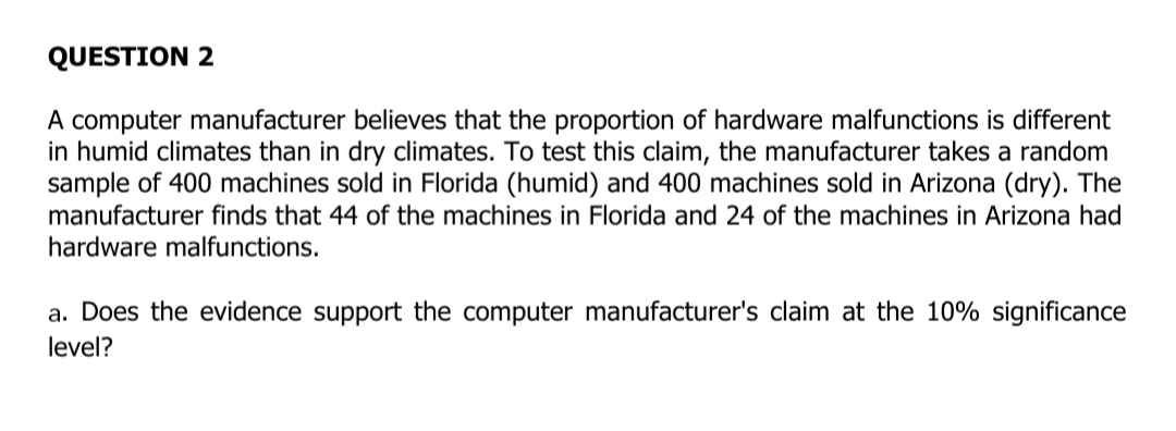 QUESTION 2
A computer manufacturer believes that the proportion of hardware malfunctions is different
in humid climates than in dry climates. To test this claim, the manufacturer takes a random
sample of 400 machines sold in Florida (humid) and 400 machines sold in Arizona (dry). The
manufacturer finds that 44 of the machines in Florida and 24 of the machines in Arizona had
hardware malfunctions.
a. Does the evidence support the computer manufacturer's claim at the 10% significance
level?
