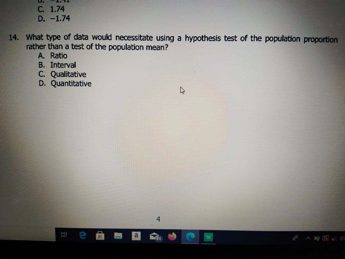 С. 1.74
D. -1.74
14. What type of data would necessitate using a hypothesis test of the population proportion
rather than a test of the population mean?
A. Ratio
B. Interval
C. Qualitative
D. Quantitative
a
4)
