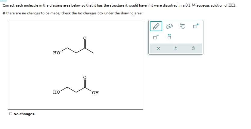 Correct each molecule in the drawing area below so that it has the structure it would have if it were dissolved in a 0.1 M aqueous solution of HC1.
If there are no changes to be made, check the No changes box under the drawing area.
No changes.
HO
HO
OH
X
:0