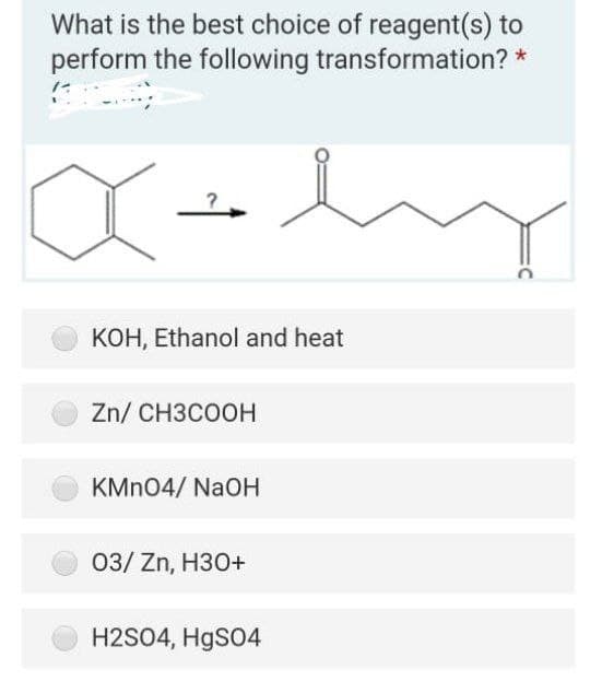 What is the best choice of reagent(s) to
perform the following transformation? *
KOH, Ethanol and heat
Zn/ CH3COOH
KMN04/ NaOH
03/ Zn, H30+
H2SO4, HgSO4
